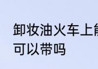 卸妆油火车上能不能带 卸妆油火车上可以带吗