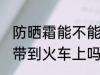 防晒霜能不能带到火车上 防晒霜可以带到火车上吗