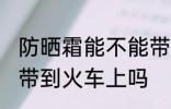 防晒霜能不能带到火车上 防晒霜可以带到火车上吗