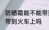 防晒霜能不能带到火车上 防晒霜可以带到火车上吗