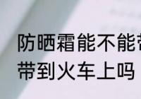 防晒霜能不能带到火车上 防晒霜可以带到火车上吗