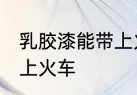 乳胶漆能带上火车吗 乳胶漆能不能带上火车