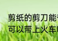 剪纸的剪刀能带上火车吗 剪纸的剪刀可以带上火车吗