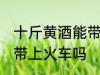 十斤黄酒能带上火车吗 十斤黄酒可以带上火车吗