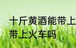 十斤黄酒能带上火车吗 十斤黄酒可以带上火车吗