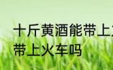 十斤黄酒能带上火车吗 十斤黄酒可以带上火车吗