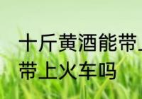 十斤黄酒能带上火车吗 十斤黄酒可以带上火车吗