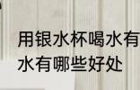 用银水杯喝水有什么好处 用银水杯喝水有哪些好处