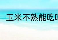玉米不熟能吃吗 玉米不熟能不能吃