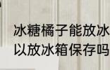 冰糖橘子能放冰箱保存吗 冰糖橘子可以放冰箱保存吗