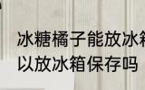 冰糖橘子能放冰箱保存吗 冰糖橘子可以放冰箱保存吗