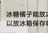冰糖橘子能放冰箱保存吗 冰糖橘子可以放冰箱保存吗