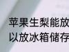 苹果生梨能放冰箱冷藏吗 苹果梨子可以放冰箱储存吗