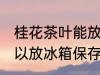 桂花茶叶能放冰箱保存吗 桂花茶叶可以放冰箱保存吗