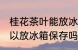 桂花茶叶能放冰箱保存吗 桂花茶叶可以放冰箱保存吗
