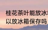 桂花茶叶能放冰箱保存吗 桂花茶叶可以放冰箱保存吗