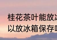 桂花茶叶能放冰箱保存吗 桂花茶叶可以放冰箱保存吗