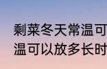 剩菜冬天常温可以放多久 剩菜冬天常温可以放多长时间