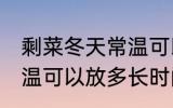 剩菜冬天常温可以放多久 剩菜冬天常温可以放多长时间