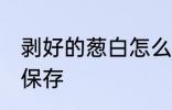 剥好的葱白怎么保存 剥好的葱白如何保存