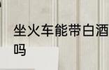 坐火车能带白酒吗 坐火车可以带白酒吗