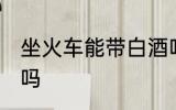 坐火车能带白酒吗 坐火车可以带白酒吗