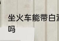 坐火车能带白酒吗 坐火车可以带白酒吗