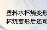 塑料水杯烧变形后还能不能用 塑料水杯烧变形后还可以用吗