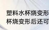 塑料水杯烧变形后还能不能用 塑料水杯烧变形后还可以用吗