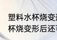 塑料水杯烧变形后还能不能用 塑料水杯烧变形后还可以用吗