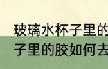 玻璃水杯子里的胶怎么去除 玻璃水杯子里的胶如何去除
