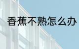 香蕉不熟怎么办 香蕉不熟怎么弄熟
